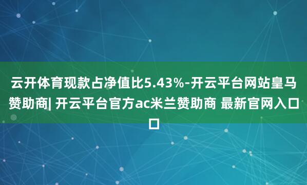 云开体育现款占净值比5.43%-开云平台网站皇马赞助商| 开云平台官方ac米兰赞助商 最新官网入口