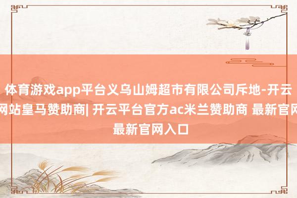 体育游戏app平台义乌山姆超市有限公司斥地-开云平台网站皇马赞助商| 开云平台官方ac米兰赞助商 最新官网入口
