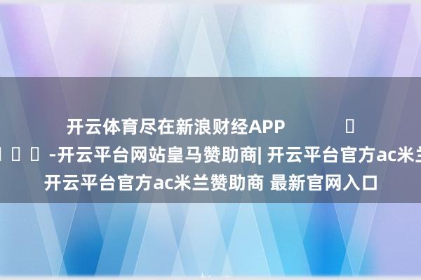 开云体育尽在新浪财经APP            													-开云平台网站皇马赞助商| 开云平台官方ac米兰赞助商 最新官网入口