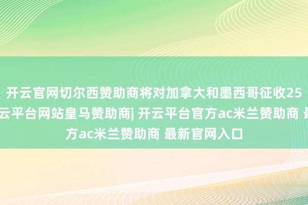 开云官网切尔西赞助商将对加拿大和墨西哥征收25%的关税-开云平台网站皇马赞助商| 开云平台官方ac米兰赞助商 最新官网入口