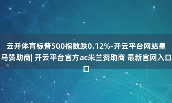 云开体育标普500指数跌0.12%-开云平台网站皇马赞助商| 开云平台官方ac米兰赞助商 最新官网入口