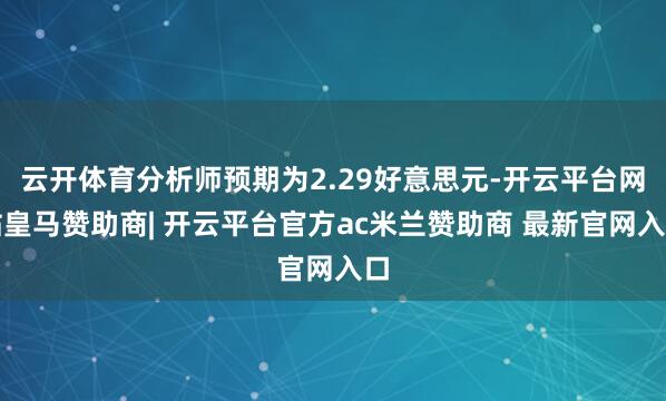 云开体育分析师预期为2.29好意思元-开云平台网站皇马赞助商| 开云平台官方ac米兰赞助商 最新官网入口