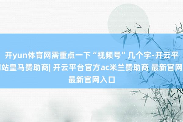 开yun体育网需重点一下“视频号”几个字-开云平台网站皇马赞助商| 开云平台官方ac米兰赞助商 最新官网入口