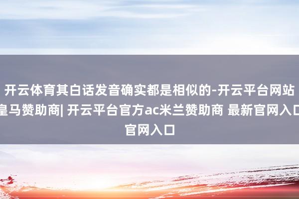 开云体育其白话发音确实都是相似的-开云平台网站皇马赞助商| 开云平台官方ac米兰赞助商 最新官网入口