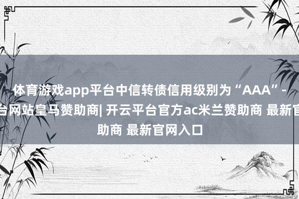 体育游戏app平台中信转债信用级别为“AAA”-开云平台网站皇马赞助商| 开云平台官方ac米兰赞助商 最新官网入口