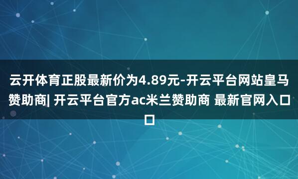 云开体育正股最新价为4.89元-开云平台网站皇马赞助商| 开云平台官方ac米兰赞助商 最新官网入口