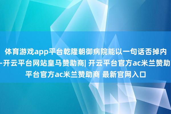 体育游戏app平台乾隆朝御病院能以一句话否掉内政府的经济决策-开云平台网站皇马赞助商| 开云平台官方ac米兰赞助商 最新官网入口