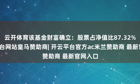 云开体育该基金财富确立:股票占净值比87.32%-开云平台网站皇马赞助商| 开云平台官方ac米兰赞助商 最新官网入口
