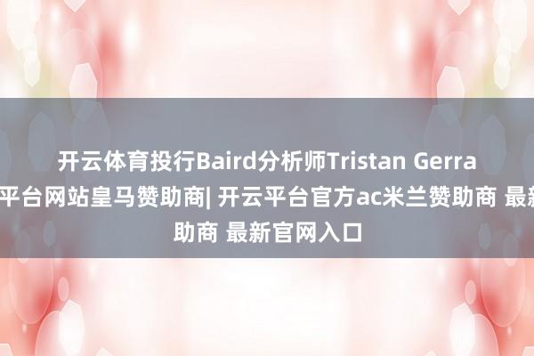开云体育投行Baird分析师Tristan Gerra暗示-开云平台网站皇马赞助商| 开云平台官方ac米兰赞助商 最新官网入口