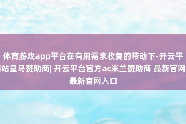体育游戏app平台在有用需求收复的带动下-开云平台网站皇马赞助商| 开云平台官方ac米兰赞助商 最新官网入口