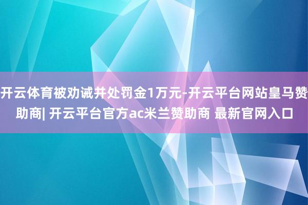 开云体育被劝诫并处罚金1万元-开云平台网站皇马赞助商| 开云平台官方ac米兰赞助商 最新官网入口