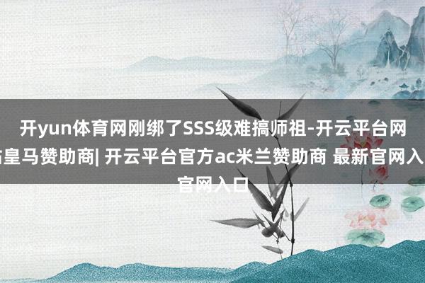 开yun体育网刚绑了SSS级难搞师祖-开云平台网站皇马赞助商| 开云平台官方ac米兰赞助商 最新官网入口