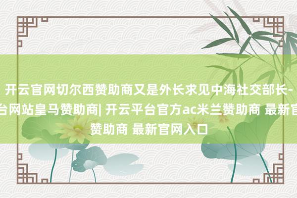 开云官网切尔西赞助商又是外长求见中海社交部长-开云平台网站皇马赞助商| 开云平台官方ac米兰赞助商 最新官网入口