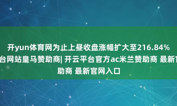 开yun体育网为止上昼收盘涨幅扩大至216.84%-开云平台网站皇马赞助商| 开云平台官方ac米兰赞助商 最新官网入口