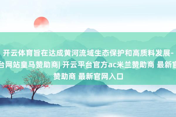 开云体育旨在达成黄河流域生态保护和高质料发展-开云平台网站皇马赞助商| 开云平台官方ac米兰赞助商 最新官网入口