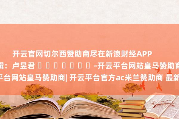 开云官网切尔西赞助商尽在新浪财经APP            						牵累剪辑：卢昱君 							-开云平台网站皇马赞助商| 开云平台官方ac米兰赞助商 最新官网入口
