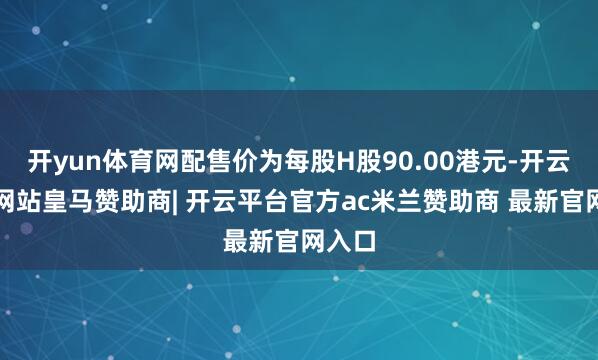 开yun体育网配售价为每股H股90.00港元-开云平台网站皇马赞助商| 开云平台官方ac米兰赞助商 最新官网入口