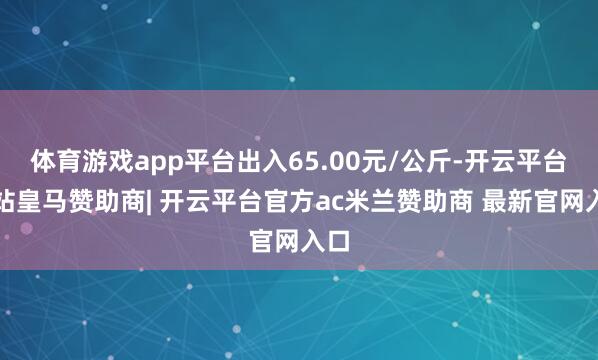 体育游戏app平台出入65.00元/公斤-开云平台网站皇马赞助商| 开云平台官方ac米兰赞助商 最新官网入口