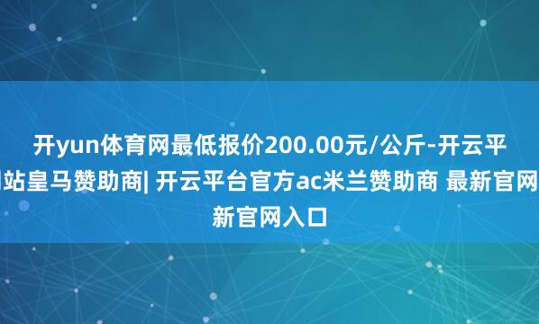 开yun体育网最低报价200.00元/公斤-开云平台网站皇马赞助商| 开云平台官方ac米兰赞助商 最新官网入口