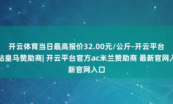 开云体育当日最高报价32.00元/公斤-开云平台网站皇马赞助商| 开云平台官方ac米兰赞助商 最新官网入口