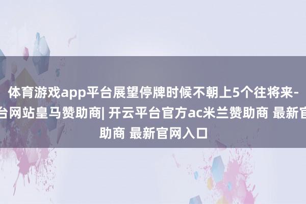 体育游戏app平台展望停牌时候不朝上5个往将来-开云平台网站皇马赞助商| 开云平台官方ac米兰赞助商 最新官网入口