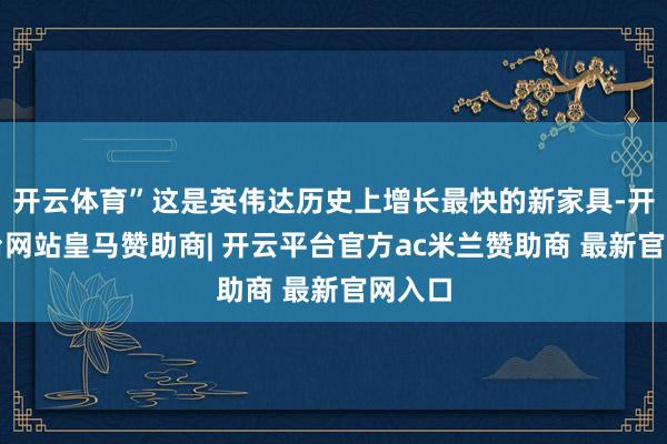 开云体育”这是英伟达历史上增长最快的新家具-开云平台网站皇马赞助商| 开云平台官方ac米兰赞助商 最新官网入口