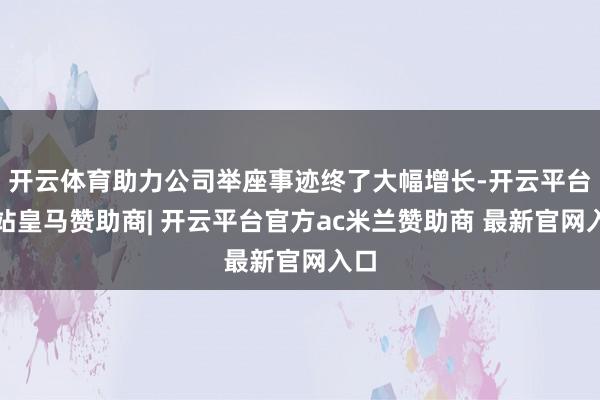 开云体育助力公司举座事迹终了大幅增长-开云平台网站皇马赞助商| 开云平台官方ac米兰赞助商 最新官网入口