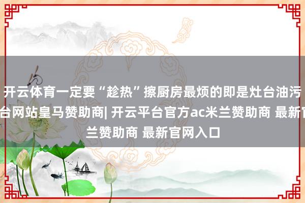开云体育一定要“趁热”擦厨房最烦的即是灶台油污-开云平台网站皇马赞助商| 开云平台官方ac米兰赞助商 最新官网入口