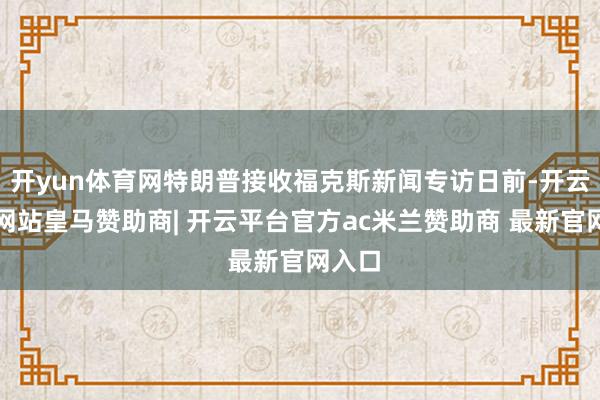开yun体育网特朗普接收福克斯新闻专访日前-开云平台网站皇马赞助商| 开云平台官方ac米兰赞助商 最新官网入口