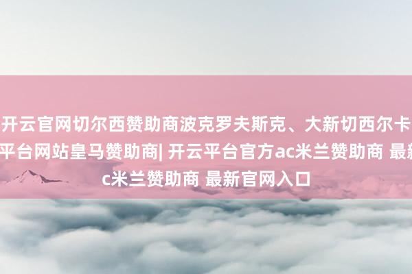 开云官网切尔西赞助商波克罗夫斯克、大新切西尔卡标的-开云平台网站皇马赞助商| 开云平台官方ac米兰赞助商 最新官网入口