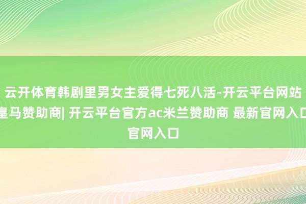 云开体育韩剧里男女主爱得七死八活-开云平台网站皇马赞助商| 开云平台官方ac米兰赞助商 最新官网入口