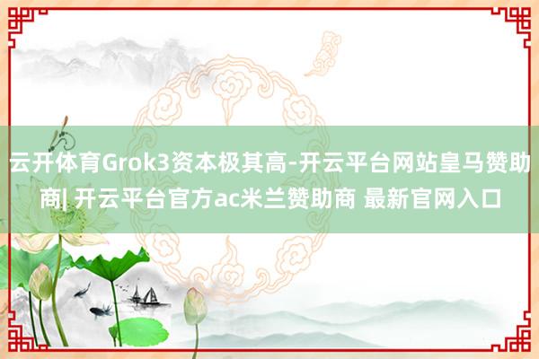 云开体育Grok3资本极其高-开云平台网站皇马赞助商| 开云平台官方ac米兰赞助商 最新官网入口
