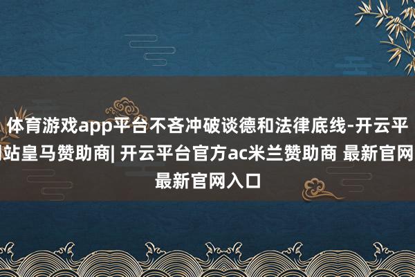 体育游戏app平台不吝冲破谈德和法律底线-开云平台网站皇马赞助商| 开云平台官方ac米兰赞助商 最新官网入口