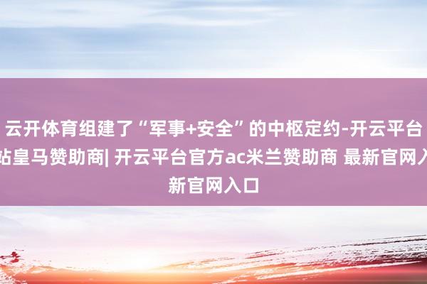 云开体育组建了“军事+安全”的中枢定约-开云平台网站皇马赞助商| 开云平台官方ac米兰赞助商 最新官网入口