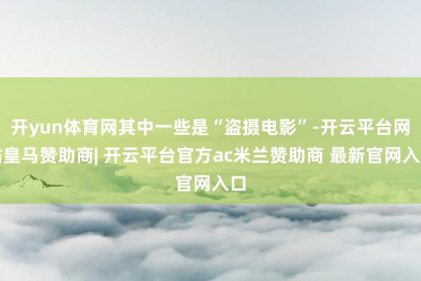 开yun体育网其中一些是“盗摄电影”-开云平台网站皇马赞助商| 开云平台官方ac米兰赞助商 最新官网入口