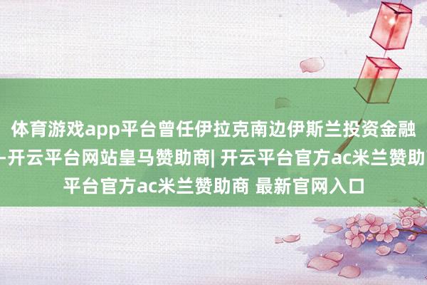 体育游戏app平台曾任伊拉克南边伊斯兰投资金融银行董事会主席-开云平台网站皇马赞助商| 开云平台官方ac米兰赞助商 最新官网入口