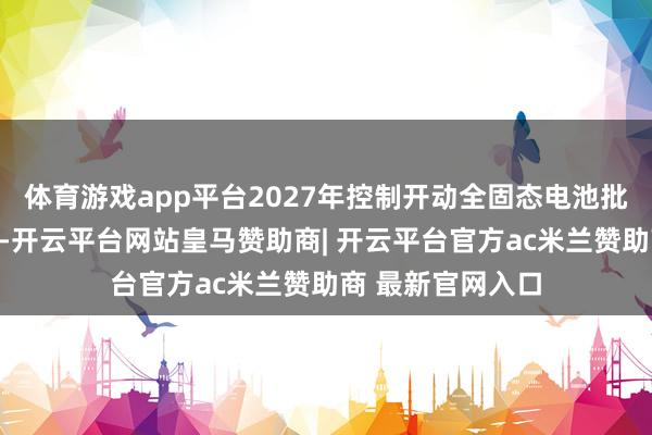体育游戏app平台2027年控制开动全固态电池批量示范装车欺诈-开云平台网站皇马赞助商| 开云平台官方ac米兰赞助商 最新官网入口