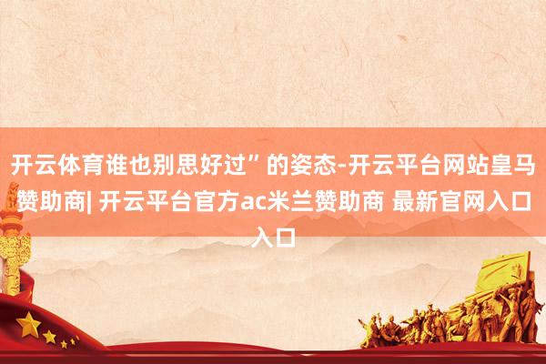 开云体育谁也别思好过”的姿态-开云平台网站皇马赞助商| 开云平台官方ac米兰赞助商 最新官网入口
