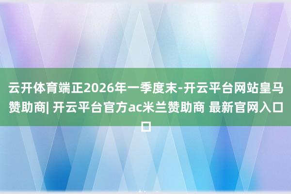 云开体育端正2026年一季度末-开云平台网站皇马赞助商| 开云平台官方ac米兰赞助商 最新官网入口