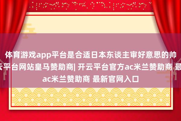 体育游戏app平台是合适日本东谈主审好意思的帅气男士-开云平台网站皇马赞助商| 开云平台官方ac米兰赞助商 最新官网入口