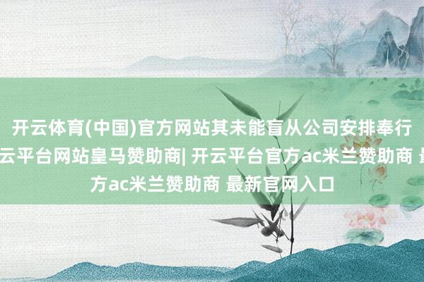 开云体育(中国)官方网站其未能盲从公司安排奉行干系责任-开云平台网站皇马赞助商| 开云平台官方ac米兰赞助商 最新官网入口