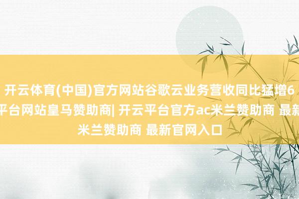 开云体育(中国)官方网站谷歌云业务营收同比猛增63%-开云平台网站皇马赞助商| 开云平台官方ac米兰赞助商 最新官网入口