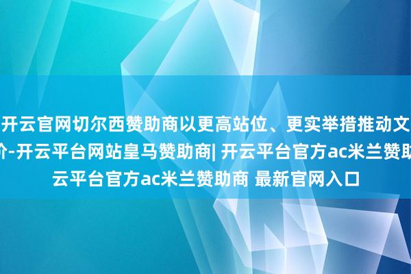 开云官网切尔西赞助商以更高站位、更实举措推动文艺责任迈上新台阶-开云平台网站皇马赞助商| 开云平台官方ac米兰赞助商 最新官网入口