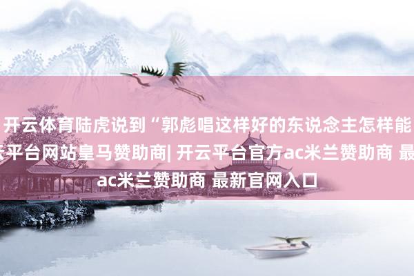 开云体育陆虎说到“郭彪唱这样好的东说念主怎样能掉队”-开云平台网站皇马赞助商| 开云平台官方ac米兰赞助商 最新官网入口