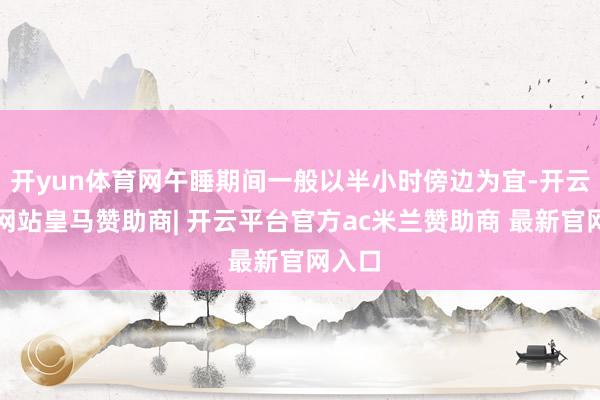 开yun体育网午睡期间一般以半小时傍边为宜-开云平台网站皇马赞助商| 开云平台官方ac米兰赞助商 最新官网入口