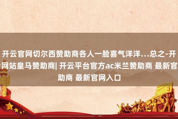 开云官网切尔西赞助商各人一脸喜气洋洋…总之-开云平台网站皇马赞助商| 开云平台官方ac米兰赞助商 最新官网入口