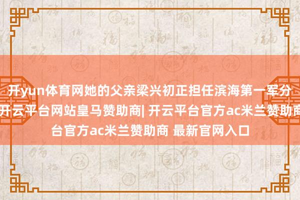 开yun体育网她的父亲梁兴初正担任滨海第一军分区司令员之职-开云平台网站皇马赞助商| 开云平台官方ac米兰赞助商 最新官网入口