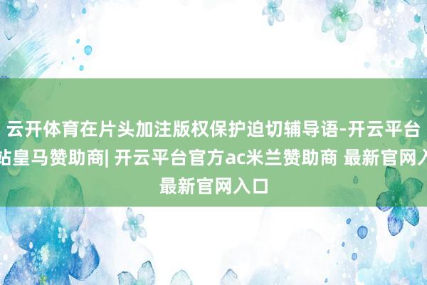 云开体育在片头加注版权保护迫切辅导语-开云平台网站皇马赞助商| 开云平台官方ac米兰赞助商 最新官网入口