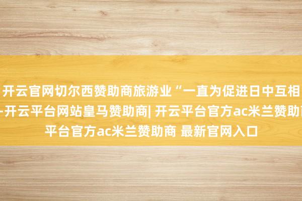 开云官网切尔西赞助商旅游业“一直为促进日中互相贯串推崇作用”-开云平台网站皇马赞助商| 开云平台官方ac米兰赞助商 最新官网入口