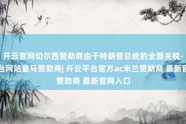 开云官网切尔西赞助商由于特朗普总统的全面关税-开云平台网站皇马赞助商| 开云平台官方ac米兰赞助商 最新官网入口